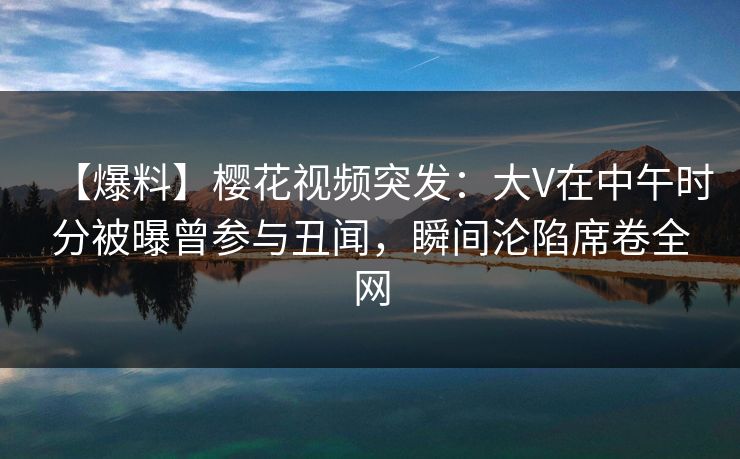 【爆料】樱花视频突发：大V在中午时分被曝曾参与丑闻，瞬间沦陷席卷全网