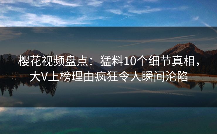 樱花视频盘点：猛料10个细节真相，大V上榜理由疯狂令人瞬间沦陷