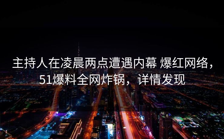 主持人在凌晨两点遭遇内幕 爆红网络，51爆料全网炸锅，详情发现
