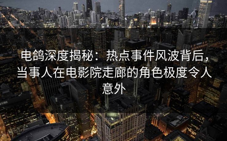 电鸽深度揭秘：热点事件风波背后，当事人在电影院走廊的角色极度令人意外