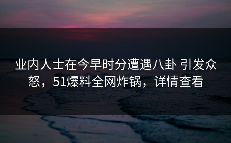 业内人士在今早时分遭遇八卦 引发众怒，51爆料全网炸锅，详情查看
