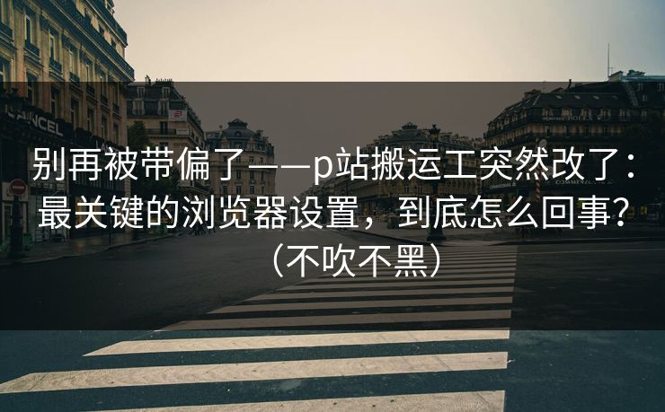 别再被带偏了——p站搬运工突然改了:最关键的浏览器设置,到底怎么回事?(不吹不黑)
