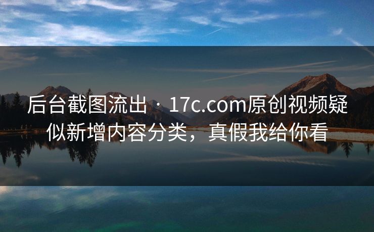后台截图流出 · 17c.com原创视频疑似新增内容分类，真假我给你看