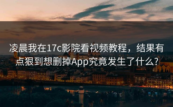 凌晨我在17c影院看视频教程，结果有点狠到想删掉App究竟发生了什么?