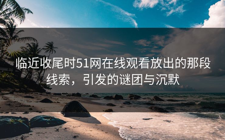临近收尾时51网在线观看放出的那段线索，引发的谜团与沉默