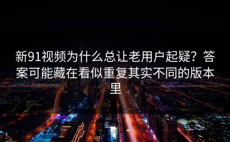 新91视频为什么总让老用户起疑？答案可能藏在看似重复其实不同的版本里