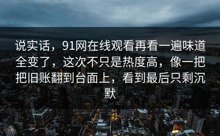 说实话，91网在线观看再看一遍味道全变了，这次不只是热度高，像一把把旧账翻到台面上，看到最后只剩沉默