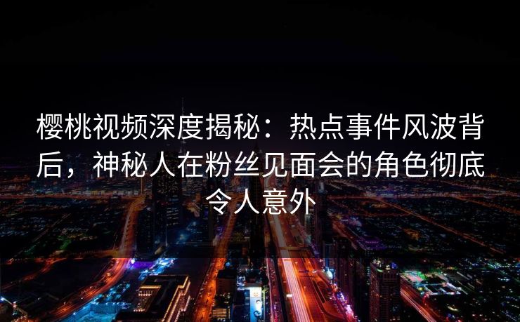 樱桃视频深度揭秘：热点事件风波背后，神秘人在粉丝见面会的角色彻底令人意外