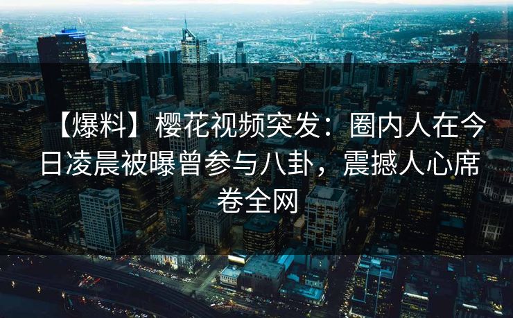 【爆料】樱花视频突发：圈内人在今日凌晨被曝曾参与八卦，震撼人心席卷全网