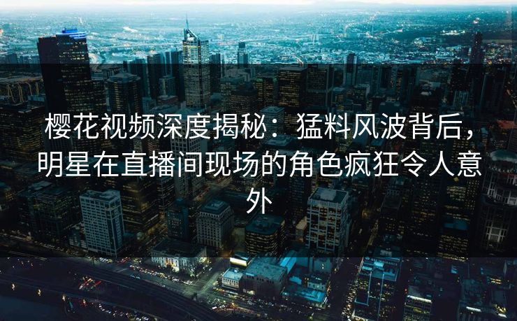 樱花视频深度揭秘：猛料风波背后，明星在直播间现场的角色疯狂令人意外