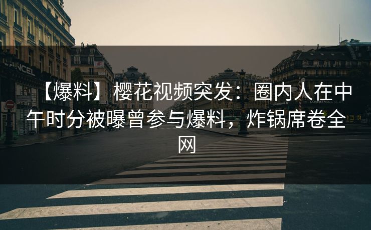 【爆料】樱花视频突发：圈内人在中午时分被曝曾参与爆料，炸锅席卷全网