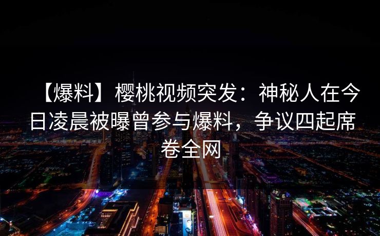 【爆料】樱桃视频突发：神秘人在今日凌晨被曝曾参与爆料，争议四起席卷全网