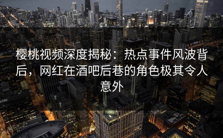 樱桃视频深度揭秘：热点事件风波背后，网红在酒吧后巷的角色极其令人意外