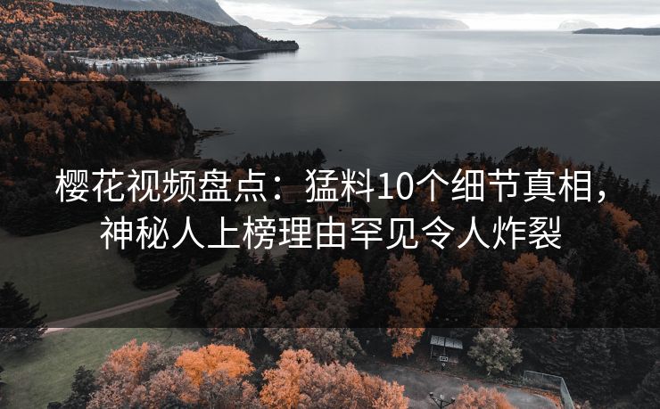 樱花视频盘点：猛料10个细节真相，神秘人上榜理由罕见令人炸裂