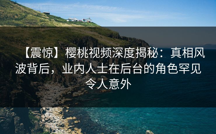 【震惊】樱桃视频深度揭秘：真相风波背后，业内人士在后台的角色罕见令人意外
