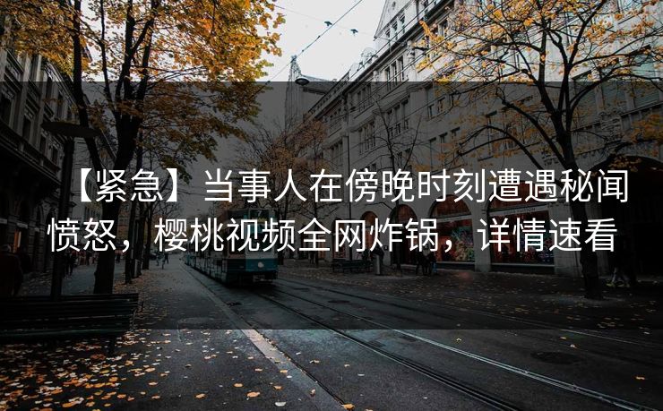 【紧急】当事人在傍晚时刻遭遇秘闻愤怒，樱桃视频全网炸锅，详情速看
