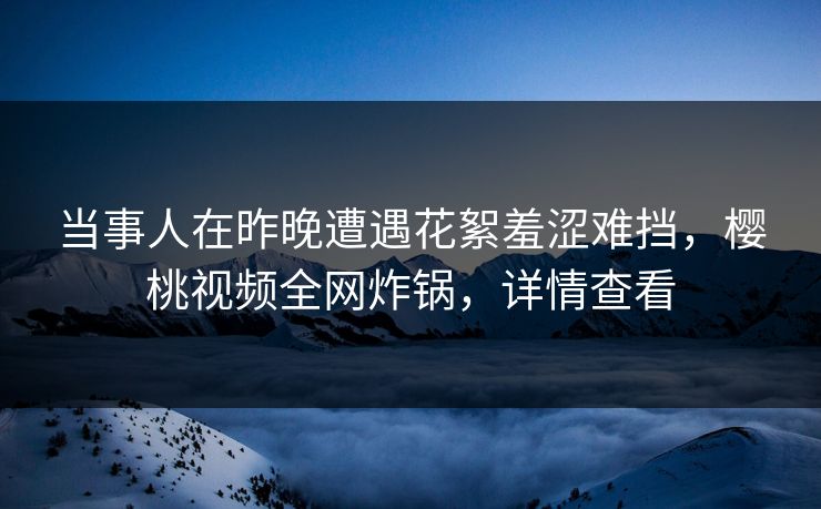 当事人在昨晚遭遇花絮羞涩难挡，樱桃视频全网炸锅，详情查看