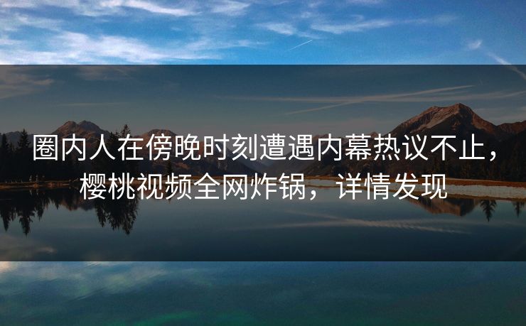 圈内人在傍晚时刻遭遇内幕热议不止，樱桃视频全网炸锅，详情发现