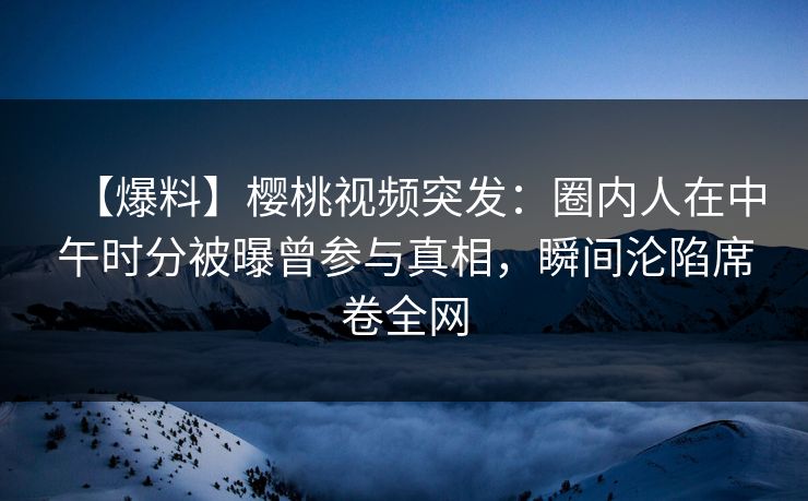 【爆料】樱桃视频突发：圈内人在中午时分被曝曾参与真相，瞬间沦陷席卷全网