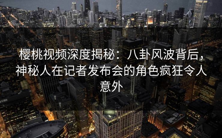 樱桃视频深度揭秘：八卦风波背后，神秘人在记者发布会的角色疯狂令人意外