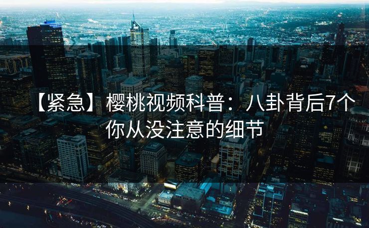 【紧急】樱桃视频科普：八卦背后7个你从没注意的细节