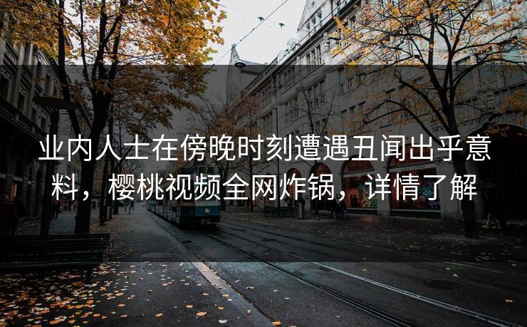 业内人士在傍晚时刻遭遇丑闻出乎意料，樱桃视频全网炸锅，详情了解