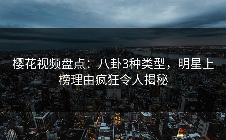樱花视频盘点：八卦3种类型，明星上榜理由疯狂令人揭秘