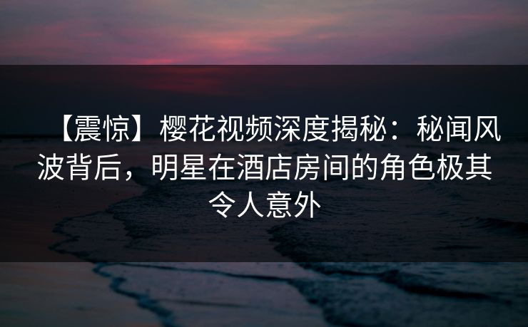 【震惊】樱花视频深度揭秘：秘闻风波背后，明星在酒店房间的角色极其令人意外