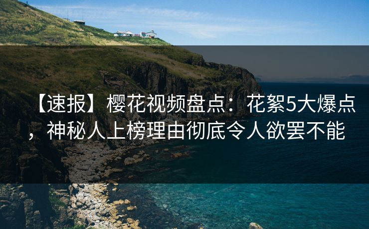 【速报】樱花视频盘点：花絮5大爆点，神秘人上榜理由彻底令人欲罢不能