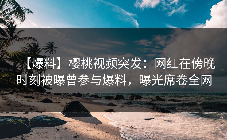 【爆料】樱桃视频突发：网红在傍晚时刻被曝曾参与爆料，曝光席卷全网