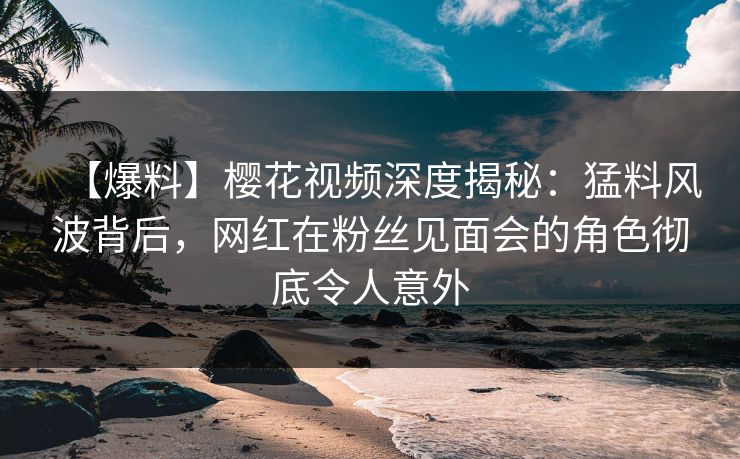 【爆料】樱花视频深度揭秘：猛料风波背后，网红在粉丝见面会的角色彻底令人意外