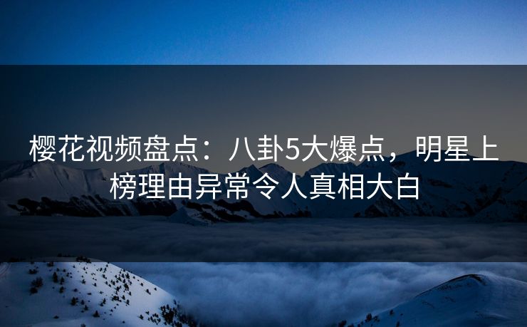 樱花视频盘点：八卦5大爆点，明星上榜理由异常令人真相大白