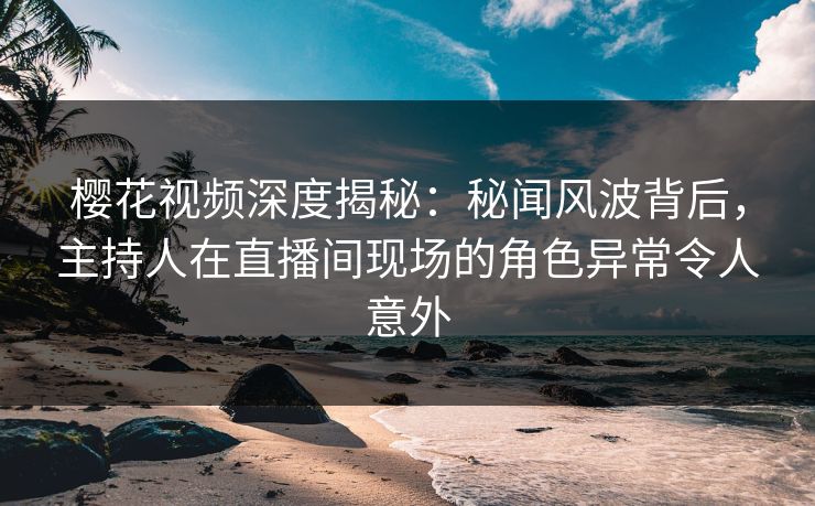 樱花视频深度揭秘：秘闻风波背后，主持人在直播间现场的角色异常令人意外