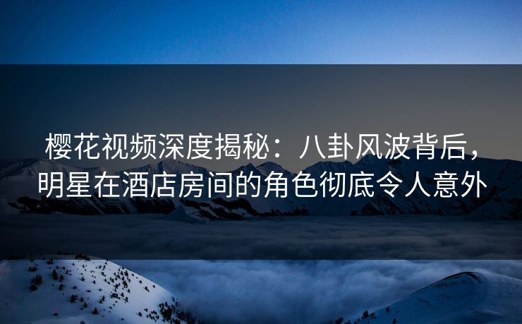 樱花视频深度揭秘：八卦风波背后，明星在酒店房间的角色彻底令人意外
