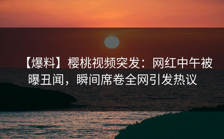 【爆料】樱桃视频突发：网红中午被曝丑闻，瞬间席卷全网引发热议