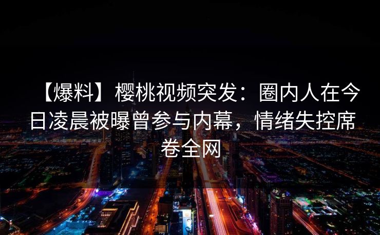 【爆料】樱桃视频突发：圈内人在今日凌晨被曝曾参与内幕，情绪失控席卷全网