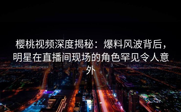樱桃视频深度揭秘：爆料风波背后，明星在直播间现场的角色罕见令人意外