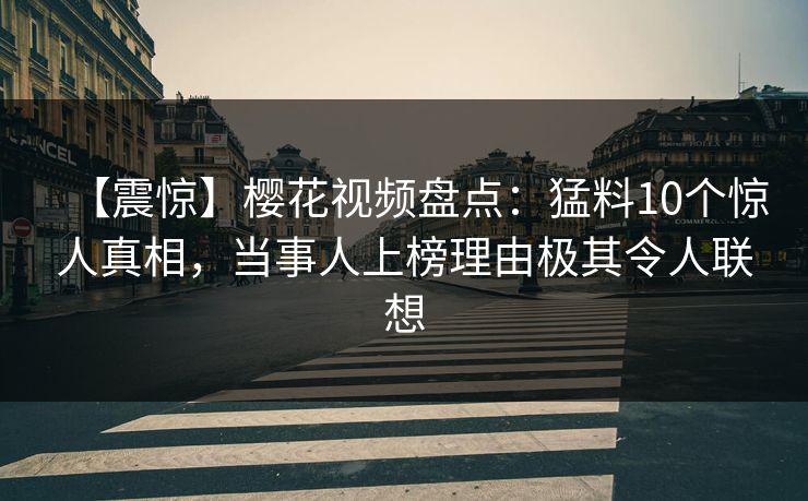 【震惊】樱花视频盘点：猛料10个惊人真相，当事人上榜理由极其令人联想