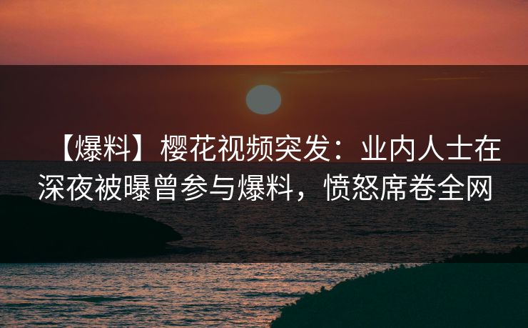 【爆料】樱花视频突发：业内人士在深夜被曝曾参与爆料，愤怒席卷全网