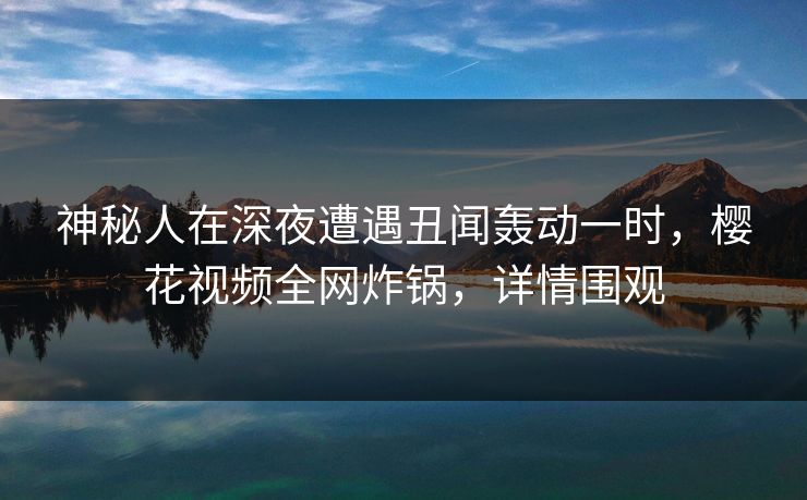 神秘人在深夜遭遇丑闻轰动一时，樱花视频全网炸锅，详情围观