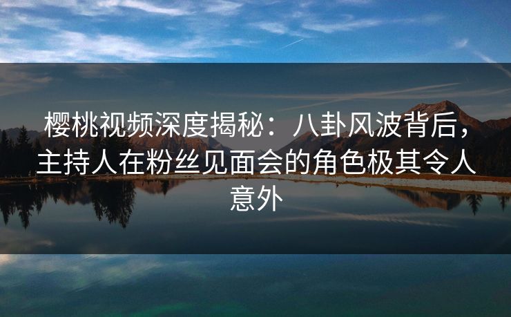 樱桃视频深度揭秘：八卦风波背后，主持人在粉丝见面会的角色极其令人意外