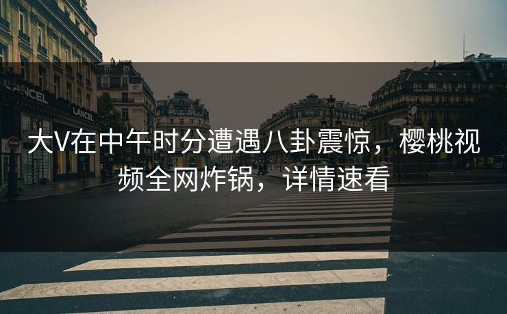 大V在中午时分遭遇八卦震惊，樱桃视频全网炸锅，详情速看