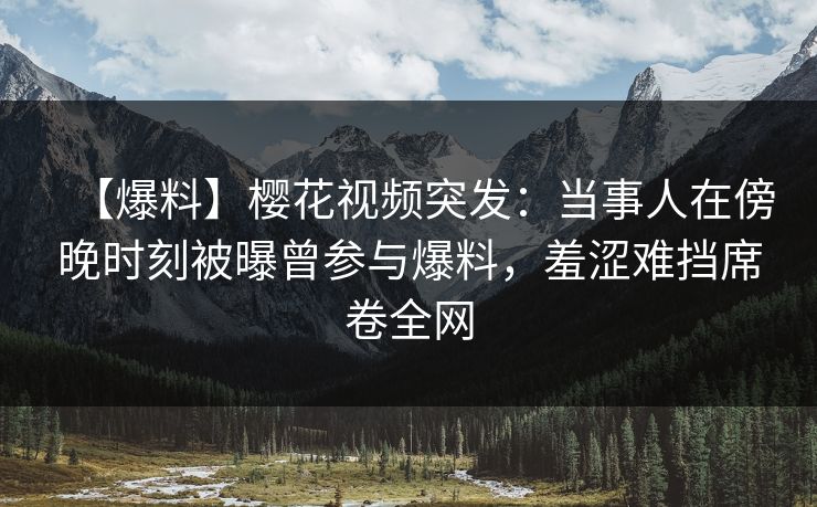 【爆料】樱花视频突发：当事人在傍晚时刻被曝曾参与爆料，羞涩难挡席卷全网