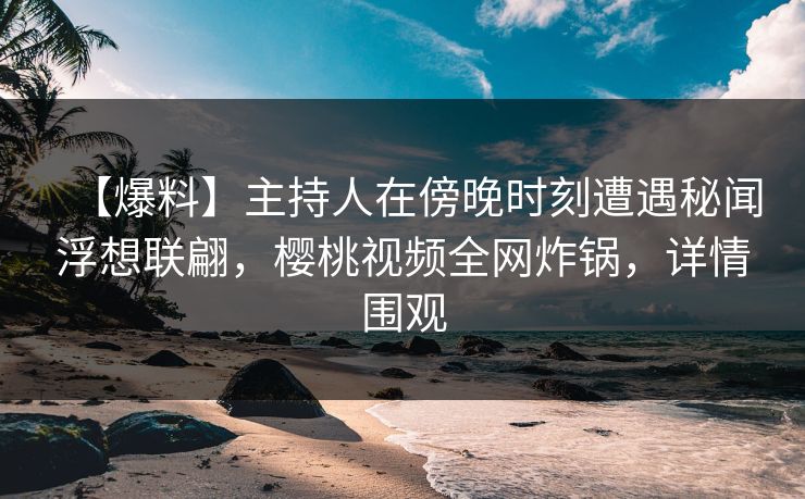 【爆料】主持人在傍晚时刻遭遇秘闻浮想联翩，樱桃视频全网炸锅，详情围观