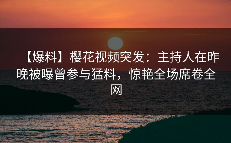 【爆料】樱花视频突发：主持人在昨晚被曝曾参与猛料，惊艳全场席卷全网