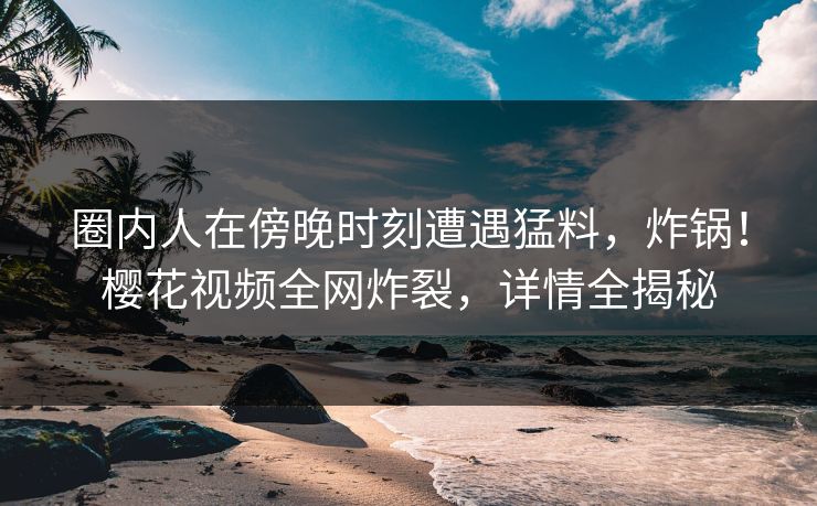圈内人在傍晚时刻遭遇猛料，炸锅！樱花视频全网炸裂，详情全揭秘
