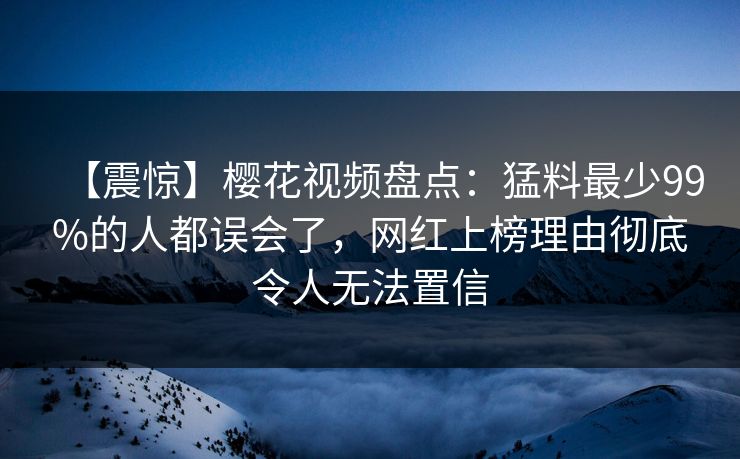 【震惊】樱花视频盘点：猛料最少99%的人都误会了，网红上榜理由彻底令人无法置信