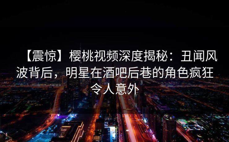 【震惊】樱桃视频深度揭秘：丑闻风波背后，明星在酒吧后巷的角色疯狂令人意外