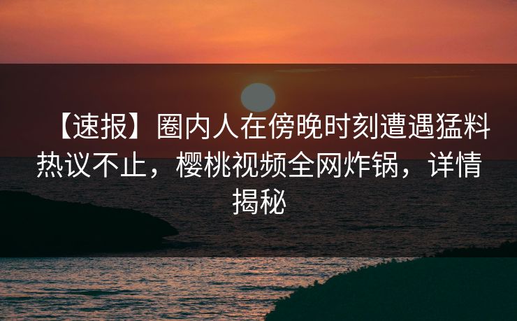 【速报】圈内人在傍晚时刻遭遇猛料热议不止，樱桃视频全网炸锅，详情揭秘