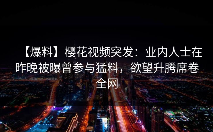 【爆料】樱花视频突发：业内人士在昨晚被曝曾参与猛料，欲望升腾席卷全网